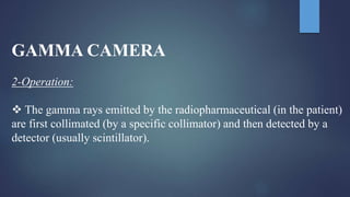 GAMMA CAMERA
2-Operation:
 The gamma rays emitted by the radiopharmaceutical (in the patient)
are first collimated (by a specific collimator) and then detected by a
detector (usually scintillator).
 