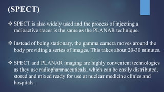 (SPECT)
 SPECT is also widely used and the process of injecting a
radioactive tracer is the same as the PLANAR technique.
 Instead of being stationary, the gamma camera moves around the
body providing a series of images. This takes about 20-30 minutes.
 SPECT and PLANAR imaging are highly convenient technologies
as they use radiopharmaceuticals, which can be easily distributed,
stored and mixed ready for use at nuclear medicine clinics and
hospitals.
 