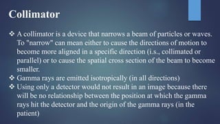 Collimator
 A collimator is a device that narrows a beam of particles or waves.
To "narrow" can mean either to cause the directions of motion to
become more aligned in a specific direction (i.s., collimated or
parallel) or to cause the spatial cross section of the beam to become
smaller.
 Gamma rays are emitted isotropically (in all directions)
 Using only a detector would not result in an image because there
will be no relationship between the position at which the gamma
rays hit the detector and the origin of the gamma rays (in the
patient)
 
