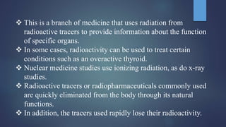  This is a branch of medicine that uses radiation from
radioactive tracers to provide information about the function
of specific organs.
 In some cases, radioactivity can be used to treat certain
conditions such as an overactive thyroid.
 Nuclear medicine studies use ionizing radiation, as do x-ray
studies.
 Radioactive tracers or radiopharmaceuticals commonly used
are quickly eliminated from the body through its natural
functions.
 In addition, the tracers used rapidly lose their radioactivity.
 