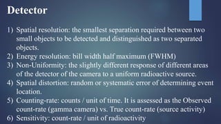 Detector
1) Spatial resolution: the smallest separation required between two
small objects to be detected and distinguished as two separated
objects.
2) Energy resolution: bill width half maximum (FWHM)
3) Non-Uniformity: the slightly different response of different areas
of the detector of the camera to a uniform radioactive source.
4) Spatial distortion: random or systematic error of determining event
location.
5) Counting-rate: counts / unit of time. It is assessed as the Observed
count-rate (gamma camera) vs. True count-rate (source activity)
6) Sensitivity: count-rate / unit of radioactivity
 