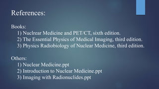 References:
Books:
1) Nuclrear Medicine and PET/CT, sixth edition.
2) The Essential Physics of Medical Imaging, third edition.
3) Physics Radiobiology of Nuclear Medicine, third edition.
Others:
1) Nuclear Medicine.ppt
2) Introduction to Nuclear Medicine.ppt
3) Imaging with Radionuclides.ppt
 