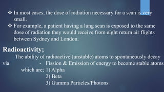 Radioactivity;
The ability of radioactive (unstable) atoms to spontaneously decay
via - Fission & Emission of energy to become stable atoms
which are; 1) Alpha
2) Beta
3) Gamma Particles/Photons
 In most cases, the dose of radiation necessary for a scan is very
small.
 For example, a patient having a lung scan is exposed to the same
dose of radiation they would receive from eight return air flights
between Sydney and London.
 