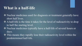 What is a half-life
 Nuclear medicines used for diagnosis or treatment generally have
short half lives.
 A half-life is the time it takes for the level of radioactivity to drop
to half the starting level.
 Nuclear medicines typically have a half-life of several hours or
days.
 This means they rapidly lose their radioactivity level within the
predetermined half-life.
 
