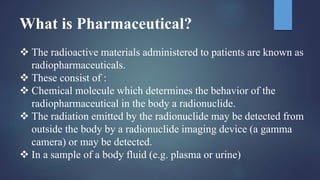 What is Pharmaceutical?
 The radioactive materials administered to patients are known as
radiopharmaceuticals.
 These consist of :
 Chemical molecule which determines the behavior of the
radiopharmaceutical in the body a radionuclide.
 The radiation emitted by the radionuclide may be detected from
outside the body by a radionuclide imaging device (a gamma
camera) or may be detected.
 In a sample of a body fluid (e.g. plasma or urine)
 