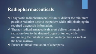 Radiopharmaceuticals
 Diagnostic radiopharmaceuticals must deliver the minimum
possible radiation dose to the patient while still obtaining the
required diagnostic information.
 Therapy radiopharmaceuticals must deliver the maximum
radiation dose to the diseased organ or tumor, while
minimizing the radiation dose to non target tissues such as
the bone marrow.
 Ensure minimal irradiation of other parts.
 