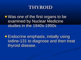 THYROID Was one of the first organs to be examined by Nuclear Medicine studies in the 1940s-1950s Endocrine emphasis, initially using iodine-131 to diagnose and then treat thyroid disease.   
