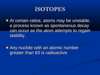 ISOTOPES At certain ratios, atoms may be unstable, a process known as spontaneous decay can occur as the atom attempts to regain stability.  Any nuclide with an atomic number greater than 83 is radioactive  