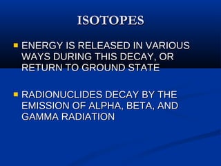 ISOTOPES ENERGY IS RELEASED IN VARIOUS WAYS DURING THIS DECAY, OR RETURN TO GROUND STATE RADIONUCLIDES DECAY BY THE EMISSION OF ALPHA, BETA, AND GAMMA RADIATION 