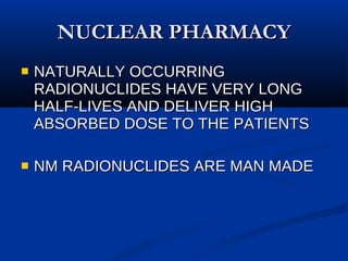 NUCLEAR PHARMACY NATURALLY OCCURRING RADIONUCLIDES HAVE VERY LONG HALF-LIVES AND DELIVER HIGH ABSORBED DOSE TO THE PATIENTS NM RADIONUCLIDES ARE MAN MADE 