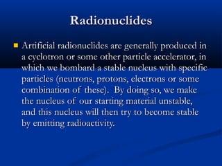 Radionuclides Artificial radionuclides are generally produced in a cyclotron or some other particle accelerator, in which we bombard a stable nucleus with specific particles (neutrons, protons, electrons or some combination of these).  By doing so, we make the nucleus of our starting material unstable, and this nucleus will then try to become stable by emitting radioactivity.  