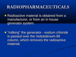 RADIOPHARMACEUTICALS Radioactive material is obtained from a manufacturer, or from an in house generator system.   "milking" the generator - sodium chloride is passed over the molybdenum-99  column, which removes the radioactive material. 