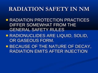 RADIATION SAFETY IN NM RADIATION PROTECTION PRACTICES DIFFER SOMEWHAT FROM THE GENERAL SAFETY RULES RADIONUCLIDES ARE LIQUID, SOLID, OR GASEOUS FORM. BECAUSE OF THE NATURE OF DECAY, RADIATION EMITS AFTER INJECTION 