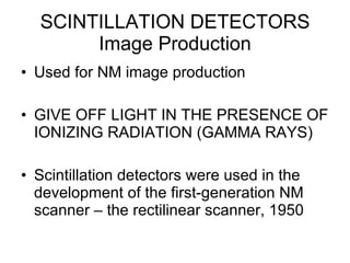 SCINTILLATION DETECTORS Image Production Used for NM image production GIVE OFF LIGHT IN THE PRESENCE OF IONIZING RADIATION (GAMMA RAYS) Scintillation detectors were used in the development of the first-generation NM scanner – the rectilinear scanner, 1950 