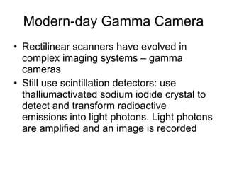 Modern-day Gamma Camera Rectilinear scanners have evolved in complex imaging systems – gamma cameras Still use scintillation detectors: use thalliumactivated sodium iodide crystal to detect and transform radioactive emissions into light photons. Light photons are amplified and an image is recorded 