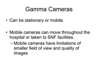Gamma Cameras Can be stationary or mobile Mobile cameras can move throughout the hospital or taken to SNF facilities. Mobile cameras have limitations of smaller field of view and quality of images 