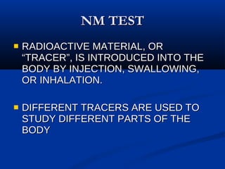 NM TEST RADIOACTIVE MATERIAL, OR “TRACER”, IS INTRODUCED INTO THE BODY BY INJECTION, SWALLOWING, OR INHALATION. DIFFERENT TRACERS ARE USED TO STUDY DIFFERENT PARTS OF THE BODY 