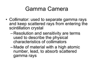 Gamma Camera  Collimator: used to separate gamma rays and keep scattered rays from entering the scintillation crystal Resolution and sensitivity are terms used to describe the physical characteristics of collimators Made of material with a high atomic number, lead, to absorb scattered gamma rays 