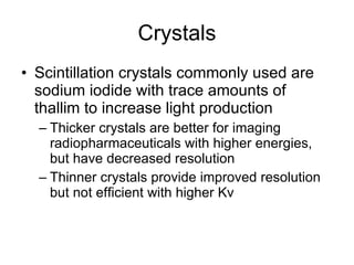 Crystals Scintillation crystals commonly used are sodium iodide with trace amounts of thallim to increase light production Thicker crystals are better for imaging radiopharmaceuticals with higher energies, but have decreased resolution Thinner crystals provide improved resolution but not efficient with higher Kv 