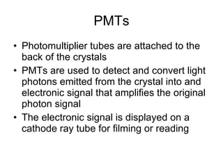 PMTs Photomultiplier tubes are attached to the back of the crystals PMTs are used to detect and convert light photons emitted from the crystal into and electronic signal that amplifies the original photon signal The electronic signal is displayed on a cathode ray tube for filming or reading 