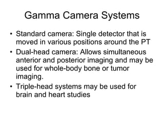 Gamma Camera Systems Standard camera: Single detector that is moved in various positions around the PT Dual-head camera: Allows simultaneous anterior and posterior imaging and may be used for whole-body bone or tumor imaging. Triple-head systems may be used for brain and heart studies 