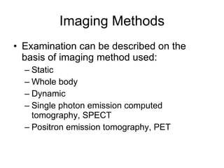 Imaging Methods Examination can be described on the basis of imaging method used: Static Whole body Dynamic Single photon emission computed tomography, SPECT Positron emission tomography, PET 