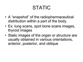 STATIC A “snapshot” of the radiopharmaceutical distribution within a part of the body. Ex: lung scans, spot bone scans images, thyroid images Static images of the organ or structure are usually obtained in various orientations, anterior, posterior, and oblique 