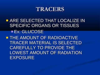 TRACERS ARE SELECTED THAT LOCALIZE IN SPECIFIC ORGANS OR TISSUES Ex: GLUCOSE THE AMOUNT OF RADIOACTIVE TRACER MATERIAL IS SELECTED CAREFULLY TO PROVIDE THE LOWEST AMOUNT OF RADIATION EXPOSURE 