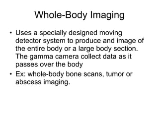 Whole-Body Imaging Uses a specially designed moving detector system to produce and image of the entire body or a large body section. The gamma camera collect data as it passes over the body Ex: whole-body bone scans, tumor or abscess imaging. 