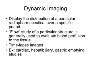 Dynamic Imaging Display the distribution of a particular radiopharmaceutical over a specific period.  “ Flow” study of a particular structure is generally used to evaluate blood perfusion to the tissue Time-lapse images Ex: cardiac, hepatibiliary, gastric emptying studies 