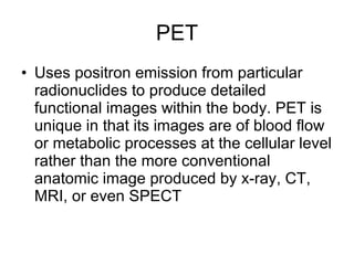 PET Uses positron emission from particular radionuclides to produce detailed functional images within the body. PET is unique in that its images are of blood flow or metabolic processes at the cellular level rather than the more conventional anatomic image produced by x-ray, CT, MRI, or even SPECT 