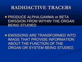 RADIOACTIVE TRACERS PRODUCE ALPHA,GAMMA or BETA EMISSION FROM WITHIN THE ORGAN BEING STUDIED EMISSIONS ARE TRANSFORMED INTO IMAGE THAT PROVIDE INFORMATION ABOUT THE FUNCTION OF THE ORGAN OR SYSTEM BEING STUDIED. 