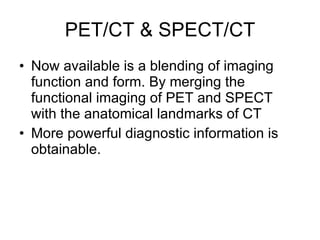 PET/CT & SPECT/CT Now available is a blending of imaging  function and form. By merging the functional imaging of PET and SPECT with the anatomical landmarks of CT More powerful diagnostic information is obtainable. 