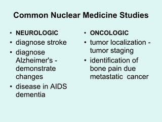 Common Nuclear Medicine Studies NEUROLOGIC diagnose stroke  diagnose Alzheimer's - demonstrate changes disease in AIDS dementia ONCOLOGIC tumor localization - tumor staging identification of bone pain due metastatic  cancer 