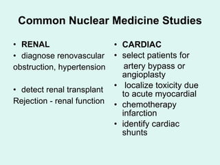 Common Nuclear Medicine Studies RENAL diagnose renovascular obstruction, hypertension detect renal transplant Rejection - renal function CARDIAC select patients for artery bypass or angioplasty localize toxicity due to acute myocardial chemotherapy infarction identify cardiac shunts 