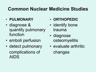 Common Nuclear Medicine Studies PULMONARY diagnose & quantify pulmonary function emboli perfusion detect pulmonary complications of AIDS ORTHOPEDIC identify bone trauma  diagnose osteomyelitis evaluate arthritic changes 