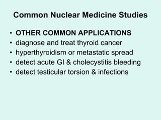 Common Nuclear Medicine Studies OTHER COMMON APPLICATIONS diagnose and treat thyroid cancer hyperthyroidism or metastatic spread detect acute GI & cholecystitis bleeding detect testicular torsion & infections 
