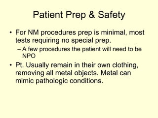 Patient Prep & Safety For NM procedures prep is minimal, most tests requiring no special prep. A few procedures the patient will need to be NPO Pt. Usually remain in their own clothing, removing all metal objects. Metal can mimic pathologic conditions. 