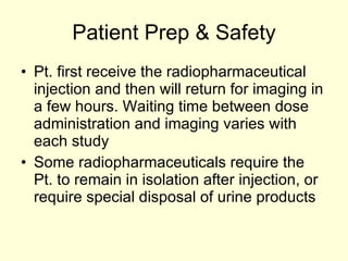 Patient Prep & Safety Pt. first receive the radiopharmaceutical injection and then will return for imaging in a few hours. Waiting time between dose administration and imaging varies with each study Some radiopharmaceuticals require the Pt. to remain in isolation after injection, or require special disposal of urine products 
