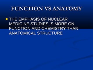 FUNCTION VS ANATOMY THE EMPHASIS OF NUCLEAR MEDICINE STUDIES IS MORE ON FUNCTION AND CHEMISTRY THAN ANATOMICAL STRUCTURE 