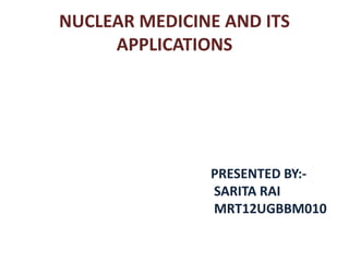 NUCLEAR MEDICINE AND ITS
APPLICATIONS
PRESENTED BY:-
SARITA RAI
MRT12UGBBM010
 