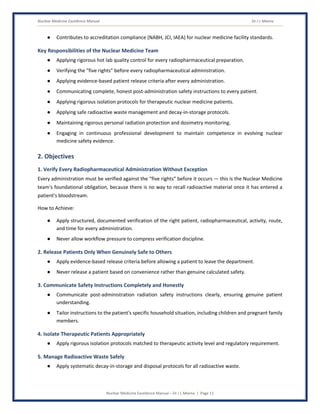 Nuclear Medicine Excellence Manual Dr J L Meena
Nuclear Medicine Excellence Manual – Dr J L Meena | Page 11
● Contributes to accreditation compliance (NABH, JCI, IAEA) for nuclear medicine facility standards.
Key Responsibilities of the Nuclear Medicine Team
● Applying rigorous hot lab quality control for every radiopharmaceutical preparation.
● Verifying the “five rights” before every radiopharmaceutical administration.
● Applying evidence-based patient release criteria after every administration.
● Communicating complete, honest post-administration safety instructions to every patient.
● Applying rigorous isolation protocols for therapeutic nuclear medicine patients.
● Applying safe radioactive waste management and decay-in-storage protocols.
● Maintaining rigorous personal radiation protection and dosimetry monitoring.
● Engaging in continuous professional development to maintain competence in evolving nuclear
medicine safety evidence.
2. Objectives
1. Verify Every Radiopharmaceutical Administration Without Exception
Every administration must be verified against the “five rights” before it occurs — this is the Nuclear Medicine
team's foundational obligation, because there is no way to recall radioactive material once it has entered a
patient's bloodstream.
How to Achieve:
● Apply structured, documented verification of the right patient, radiopharmaceutical, activity, route,
and time for every administration.
● Never allow workflow pressure to compress verification discipline.
2. Release Patients Only When Genuinely Safe to Others
● Apply evidence-based release criteria before allowing a patient to leave the department.
● Never release a patient based on convenience rather than genuine calculated safety.
3. Communicate Safety Instructions Completely and Honestly
● Communicate post-administration radiation safety instructions clearly, ensuring genuine patient
understanding.
● Tailor instructions to the patient's specific household situation, including children and pregnant family
members.
4. Isolate Therapeutic Patients Appropriately
● Apply rigorous isolation protocols matched to therapeutic activity level and regulatory requirement.
5. Manage Radioactive Waste Safely
● Apply systematic decay-in-storage and disposal protocols for all radioactive waste.
 