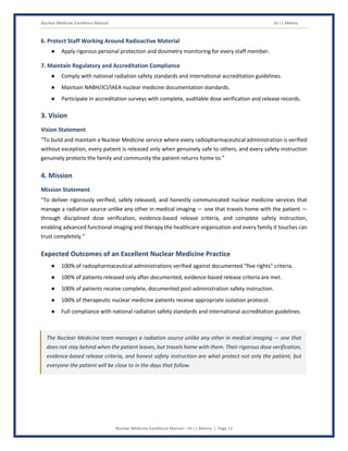 Nuclear Medicine Excellence Manual Dr J L Meena
Nuclear Medicine Excellence Manual – Dr J L Meena | Page 12
6. Protect Staff Working Around Radioactive Material
● Apply rigorous personal protection and dosimetry monitoring for every staff member.
7. Maintain Regulatory and Accreditation Compliance
● Comply with national radiation safety standards and international accreditation guidelines.
● Maintain NABH/JCI/IAEA nuclear medicine documentation standards.
● Participate in accreditation surveys with complete, auditable dose verification and release records.
3. Vision
Vision Statement
“To build and maintain a Nuclear Medicine service where every radiopharmaceutical administration is verified
without exception, every patient is released only when genuinely safe to others, and every safety instruction
genuinely protects the family and community the patient returns home to.”
4. Mission
Mission Statement
“To deliver rigorously verified, safely released, and honestly communicated nuclear medicine services that
manage a radiation source unlike any other in medical imaging — one that travels home with the patient —
through disciplined dose verification, evidence-based release criteria, and complete safety instruction,
enabling advanced functional imaging and therapy the healthcare organization and every family it touches can
trust completely.”
Expected Outcomes of an Excellent Nuclear Medicine Practice
● 100% of radiopharmaceutical administrations verified against documented “five rights” criteria.
● 100% of patients released only after documented, evidence-based release criteria are met.
● 100% of patients receive complete, documented post-administration safety instruction.
● 100% of therapeutic nuclear medicine patients receive appropriate isolation protocol.
● Full compliance with national radiation safety standards and international accreditation guidelines.
The Nuclear Medicine team manages a radiation source unlike any other in medical imaging — one that
does not stay behind when the patient leaves, but travels home with them. Their rigorous dose verification,
evidence-based release criteria, and honest safety instruction are what protect not only the patient, but
everyone the patient will be close to in the days that follow.
 