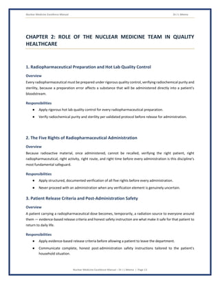 Nuclear Medicine Excellence Manual Dr J L Meena
Nuclear Medicine Excellence Manual – Dr J L Meena | Page 13
CHAPTER 2: ROLE OF THE NUCLEAR MEDICINE TEAM IN QUALITY
HEALTHCARE
1. Radiopharmaceutical Preparation and Hot Lab Quality Control
Overview
Every radiopharmaceutical must be prepared under rigorous quality control, verifying radiochemical purity and
sterility, because a preparation error affects a substance that will be administered directly into a patient's
bloodstream.
Responsibilities
● Apply rigorous hot lab quality control for every radiopharmaceutical preparation.
● Verify radiochemical purity and sterility per validated protocol before release for administration.
2. The Five Rights of Radiopharmaceutical Administration
Overview
Because radioactive material, once administered, cannot be recalled, verifying the right patient, right
radiopharmaceutical, right activity, right route, and right time before every administration is this discipline's
most fundamental safeguard.
Responsibilities
● Apply structured, documented verification of all five rights before every administration.
● Never proceed with an administration when any verification element is genuinely uncertain.
3. Patient Release Criteria and Post-Administration Safety
Overview
A patient carrying a radiopharmaceutical dose becomes, temporarily, a radiation source to everyone around
them — evidence-based release criteria and honest safety instruction are what make it safe for that patient to
return to daily life.
Responsibilities
● Apply evidence-based release criteria before allowing a patient to leave the department.
● Communicate complete, honest post-administration safety instructions tailored to the patient's
household situation.
 