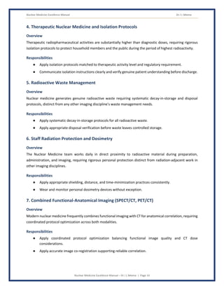 Nuclear Medicine Excellence Manual Dr J L Meena
Nuclear Medicine Excellence Manual – Dr J L Meena | Page 14
4. Therapeutic Nuclear Medicine and Isolation Protocols
Overview
Therapeutic radiopharmaceutical activities are substantially higher than diagnostic doses, requiring rigorous
isolation protocols to protect household members and the public during the period of highest radioactivity.
Responsibilities
● Apply isolation protocols matched to therapeutic activity level and regulatory requirement.
● Communicate isolation instructions clearly and verify genuine patient understanding before discharge.
5. Radioactive Waste Management
Overview
Nuclear medicine generates genuine radioactive waste requiring systematic decay-in-storage and disposal
protocols, distinct from any other imaging discipline's waste management needs.
Responsibilities
● Apply systematic decay-in-storage protocols for all radioactive waste.
● Apply appropriate disposal verification before waste leaves controlled storage.
6. Staff Radiation Protection and Dosimetry
Overview
The Nuclear Medicine team works daily in direct proximity to radioactive material during preparation,
administration, and imaging, requiring rigorous personal protection distinct from radiation-adjacent work in
other imaging disciplines.
Responsibilities
● Apply appropriate shielding, distance, and time-minimization practices consistently.
● Wear and monitor personal dosimetry devices without exception.
7. Combined Functional-Anatomical Imaging (SPECT/CT, PET/CT)
Overview
Modern nuclear medicine frequently combines functional imaging with CT for anatomical correlation, requiring
coordinated protocol optimization across both modalities.
Responsibilities
● Apply coordinated protocol optimization balancing functional image quality and CT dose
considerations.
● Apply accurate image co-registration supporting reliable correlation.
 