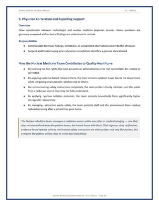 Nuclear Medicine Excellence Manual Dr J L Meena
Nuclear Medicine Excellence Manual – Dr J L Meena | Page 15
8. Physician Correlation and Reporting Support
Overview
Close coordination between technologist and nuclear medicine physician ensures clinical questions are
genuinely answered and technical findings are understood in context.
Responsibilities
● Communicate technical findings, limitations, or unexpected observations clearly to the physician.
● Support additional imaging when physician consultation identifies a genuine clinical need.
How the Nuclear Medicine Team Contributes to Quality Healthcare
● By verifying the five rights, the team prevents an administration error that cannot later be recalled or
corrected.
● By applying evidence-based release criteria, the team ensures a patient never leaves the department
while still posing unacceptable radiation risk to others.
● By communicating safety instructions completely, the team protects family members and the public
from a radiation source they may not fully understand.
● By applying rigorous isolation protocols, the team protects households from significantly higher
therapeutic radioactivity.
● By managing radioactive waste safely, the team protects staff and the environment from residual
radioactivity long after a patient has gone home.
The Nuclear Medicine team manages a radiation source unlike any other in medical imaging — one that
does not stay behind when the patient leaves, but travels home with them. Their rigorous dose verification,
evidence-based release criteria, and honest safety instruction are what protect not only the patient, but
everyone the patient will be close to in the days that follow.
 