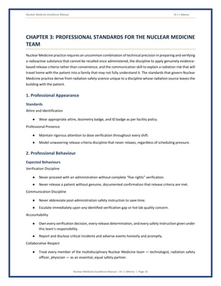 Nuclear Medicine Excellence Manual Dr J L Meena
Nuclear Medicine Excellence Manual – Dr J L Meena | Page 16
CHAPTER 3: PROFESSIONAL STANDARDS FOR THE NUCLEAR MEDICINE
TEAM
Nuclear Medicine practice requires an uncommon combination of technical precision in preparing and verifying
a radioactive substance that cannot be recalled once administered, the discipline to apply genuinely evidence-
based release criteria rather than convenience, and the communication skill to explain a radiation risk that will
travel home with the patient into a family that may not fully understand it. The standards that govern Nuclear
Medicine practice derive from radiation safety science unique to a discipline whose radiation source leaves the
building with the patient.
1. Professional Appearance
Standards
Attire and Identification
● Wear appropriate attire, dosimetry badge, and ID badge as per facility policy.
Professional Presence
● Maintain rigorous attention to dose verification throughout every shift.
● Model unwavering release criteria discipline that never relaxes, regardless of scheduling pressure.
2. Professional Behaviour
Expected Behaviours
Verification Discipline
● Never proceed with an administration without complete “five rights” verification.
● Never release a patient without genuine, documented confirmation that release criteria are met.
Communication Discipline
● Never abbreviate post-administration safety instruction to save time.
● Escalate immediately upon any identified verification gap or hot lab quality concern.
Accountability
● Own every verification decision, every release determination, and every safety instruction given under
this team's responsibility.
● Report and disclose critical incidents and adverse events honestly and promptly.
Collaborative Respect
● Treat every member of the multidisciplinary Nuclear Medicine team — technologist, radiation safety
officer, physician — as an essential, equal safety partner.
 