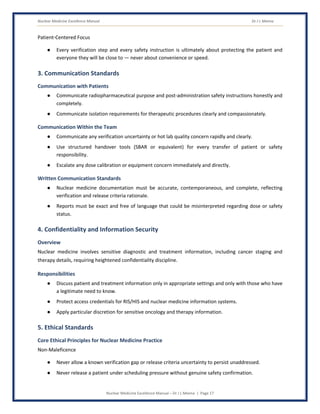 Nuclear Medicine Excellence Manual Dr J L Meena
Nuclear Medicine Excellence Manual – Dr J L Meena | Page 17
Patient-Centered Focus
● Every verification step and every safety instruction is ultimately about protecting the patient and
everyone they will be close to — never about convenience or speed.
3. Communication Standards
Communication with Patients
● Communicate radiopharmaceutical purpose and post-administration safety instructions honestly and
completely.
● Communicate isolation requirements for therapeutic procedures clearly and compassionately.
Communication Within the Team
● Communicate any verification uncertainty or hot lab quality concern rapidly and clearly.
● Use structured handover tools (SBAR or equivalent) for every transfer of patient or safety
responsibility.
● Escalate any dose calibration or equipment concern immediately and directly.
Written Communication Standards
● Nuclear medicine documentation must be accurate, contemporaneous, and complete, reflecting
verification and release criteria rationale.
● Reports must be exact and free of language that could be misinterpreted regarding dose or safety
status.
4. Confidentiality and Information Security
Overview
Nuclear medicine involves sensitive diagnostic and treatment information, including cancer staging and
therapy details, requiring heightened confidentiality discipline.
Responsibilities
● Discuss patient and treatment information only in appropriate settings and only with those who have
a legitimate need to know.
● Protect access credentials for RIS/HIS and nuclear medicine information systems.
● Apply particular discretion for sensitive oncology and therapy information.
5. Ethical Standards
Core Ethical Principles for Nuclear Medicine Practice
Non-Maleficence
● Never allow a known verification gap or release criteria uncertainty to persist unaddressed.
● Never release a patient under scheduling pressure without genuine safety confirmation.
 