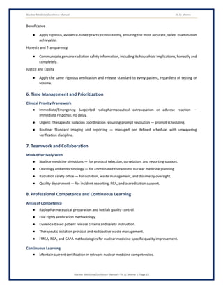 Nuclear Medicine Excellence Manual Dr J L Meena
Nuclear Medicine Excellence Manual – Dr J L Meena | Page 18
Beneficence
● Apply rigorous, evidence-based practice consistently, ensuring the most accurate, safest examination
achievable.
Honesty and Transparency
● Communicate genuine radiation safety information, including its household implications, honestly and
completely.
Justice and Equity
● Apply the same rigorous verification and release standard to every patient, regardless of setting or
volume.
6. Time Management and Prioritization
Clinical Priority Framework
● Immediate/Emergency: Suspected radiopharmaceutical extravasation or adverse reaction —
immediate response, no delay.
● Urgent: Therapeutic isolation coordination requiring prompt resolution — prompt scheduling.
● Routine: Standard imaging and reporting — managed per defined schedule, with unwavering
verification discipline.
7. Teamwork and Collaboration
Work Effectively With
● Nuclear medicine physicians — for protocol selection, correlation, and reporting support.
● Oncology and endocrinology — for coordinated therapeutic nuclear medicine planning.
● Radiation safety office — for isolation, waste management, and dosimetry oversight.
● Quality department — for incident reporting, RCA, and accreditation support.
8. Professional Competence and Continuous Learning
Areas of Competence
● Radiopharmaceutical preparation and hot lab quality control.
● Five rights verification methodology.
● Evidence-based patient release criteria and safety instruction.
● Therapeutic isolation protocol and radioactive waste management.
● FMEA, RCA, and CAPA methodologies for nuclear medicine-specific quality improvement.
Continuous Learning
● Maintain current certification in relevant nuclear medicine competencies.
 