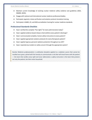 Nuclear Medicine Excellence Manual Dr J L Meena
Nuclear Medicine Excellence Manual – Dr J L Meena | Page 19
● Maintain current knowledge of evolving nuclear medicine safety evidence and guidelines (IAEA,
SNMMI, WHO).
● Engage with national and international nuclear medicine professional bodies.
● Participate regularly in dose verification and isolation protocol simulation training.
● Participate in NABH, JCI, and IAEA accreditation training for nuclear medicine standards.
Professional Standards Checklist
● Have I verified the complete “five rights” for every administration today?
● Have I applied evidence-based release criteria before every patient's discharge?
● Have I communicated complete, honest safety instructions to every patient?
● Have I applied appropriate isolation protocols for every therapeutic patient?
● Have I applied rigorous personal radiation protection throughout my shift?
● Have I reported any incident or safety concern through the appropriate system?
Nuclear Medicine professionalism is verification discipline applied to a radiation source that cannot be
recalled once given, paired with the honesty to communicate a risk that will travel home with the patient
— the team that verifies every right and never abbreviates a safety instruction is the team that protects
not only the patient, but their entire household.
 